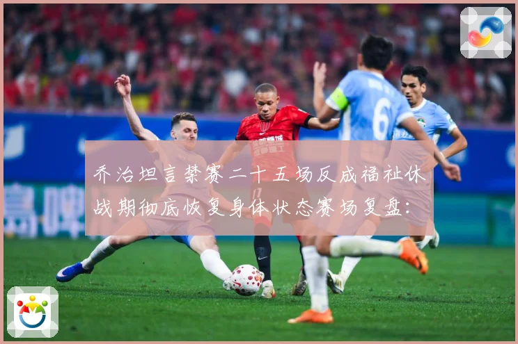 乔治坦言禁赛二十五场反成福祉休战期彻底恢复身体状态赛场复盘：最新赛事动态与深度分析