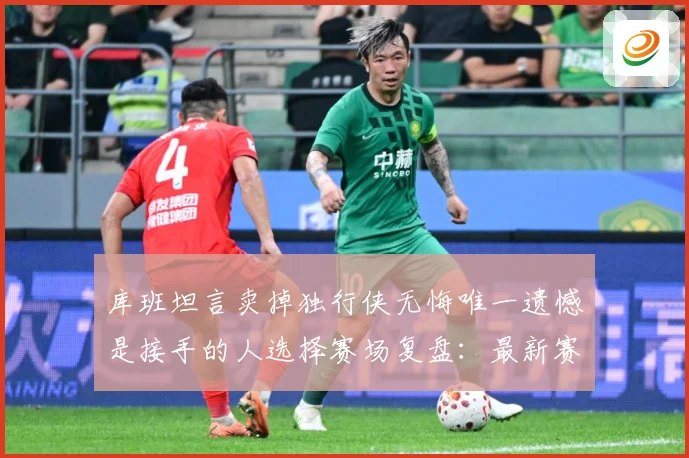 库班坦言卖掉独行侠无悔唯一遗憾是接手的人选择赛场复盘：最新赛事动态与深度分析