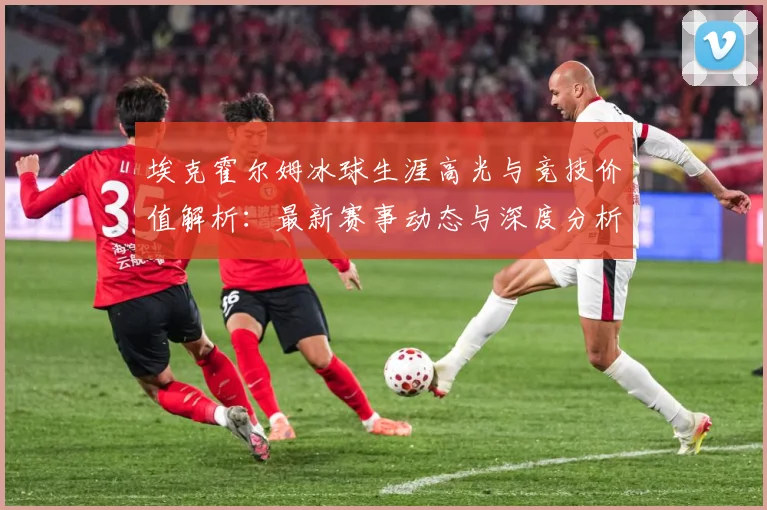 埃克霍尔姆冰球生涯高光与竞技价值解析：最新赛事动态与深度分析