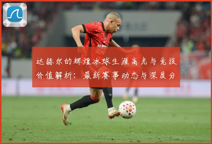 达赫尔的辉煌冰球生涯高光与竞技价值解析：最新赛事动态与深度分析