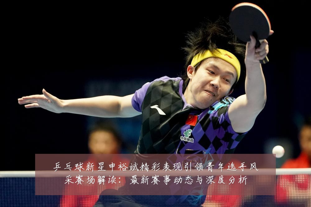 乒乓球新星申裕斌精彩表现引领青年选手风采赛场解读:最新赛事动态与深度分析